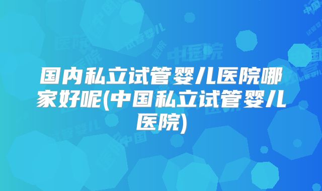 国内私立试管婴儿医院哪家好呢(中国私立试管婴儿医院)