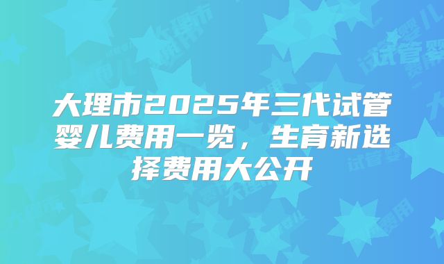 大理市2025年三代试管婴儿费用一览,生育新选择费用大公开