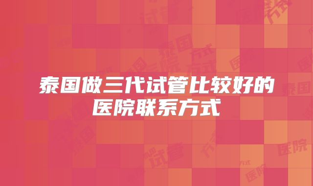 泰国做三代试管比较好的医院联系方式