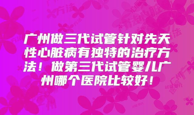 广州做三代试管针对先天性心脏病有独特的治疗方法！做第三代试管婴儿广州哪个医院比较好！