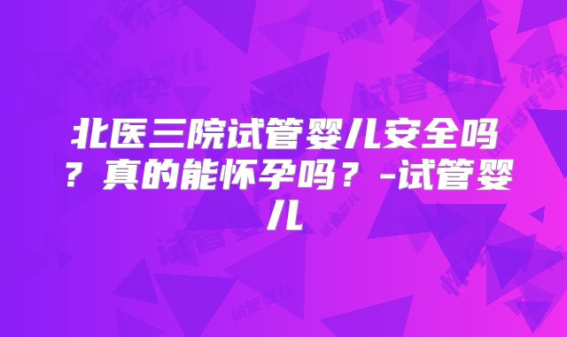 北医三院试管婴儿安全吗?真的能怀孕吗?-试管婴儿