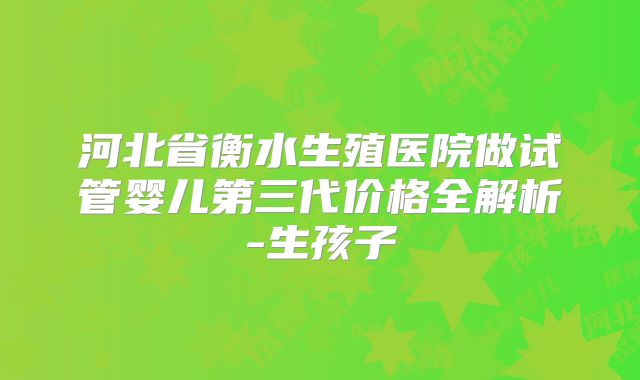 河北省衡水生殖医院做试管婴儿第三代价格全解析-生孩子