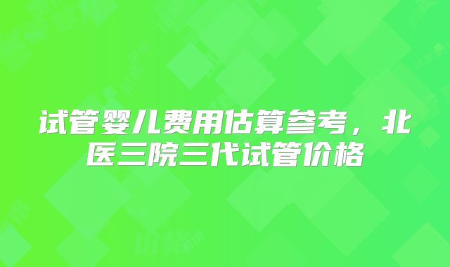 试管婴儿费用估算参考，北医三院三代试管价格