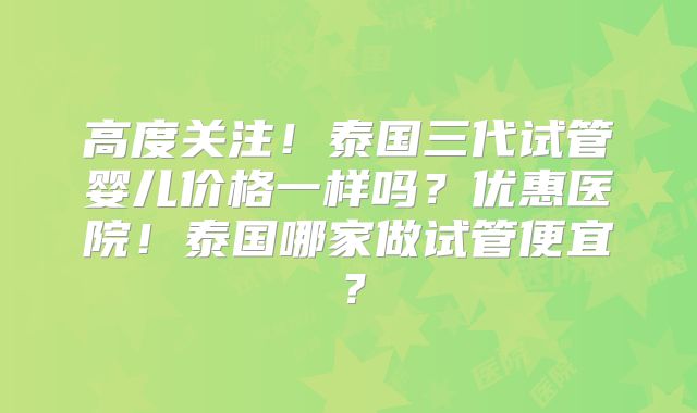 高度关注!泰国三代试管婴儿价格一样吗?优惠医院!泰国哪家做试管便宜?