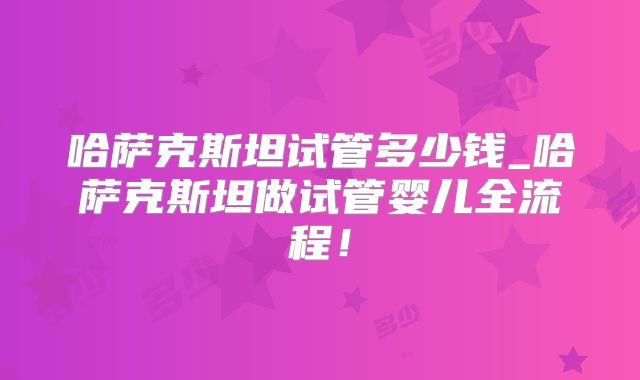 哈萨克斯坦试管多少钱_哈萨克斯坦做试管婴儿全流程!