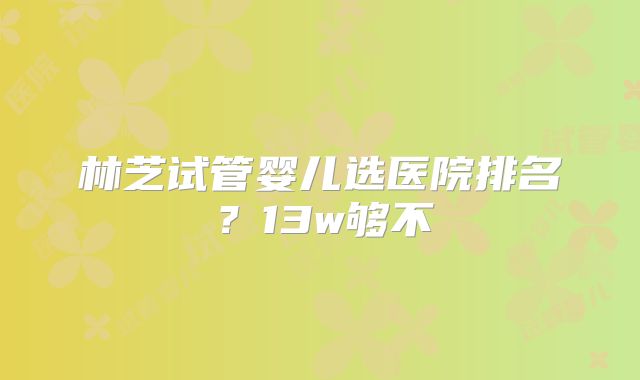 林芝试管婴儿选医院排名？13w够不