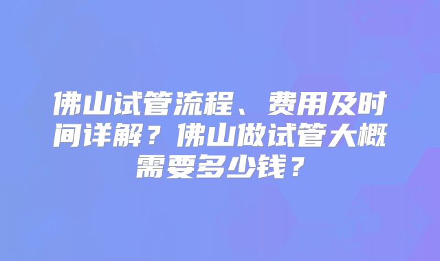 佛山试管流程、费用及时间详解？佛山做试管大概需要多少钱？