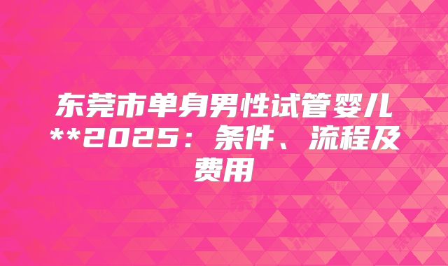 东莞市单身男性试管婴儿**2025:条件、流程及费用