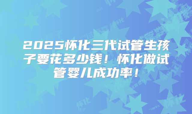 2025怀化三代试管生孩子要花多少钱！怀化做试管婴儿成功率！
