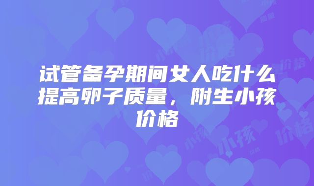 试管备孕期间女人吃什么提高卵子质量,附生小孩价格