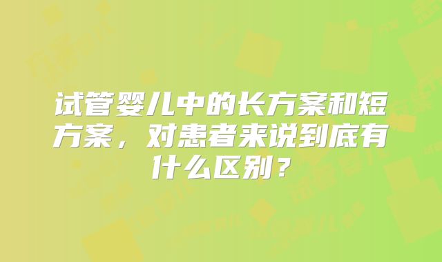 试管婴儿中的长方案和短方案，对患者来说到底有什么区别？