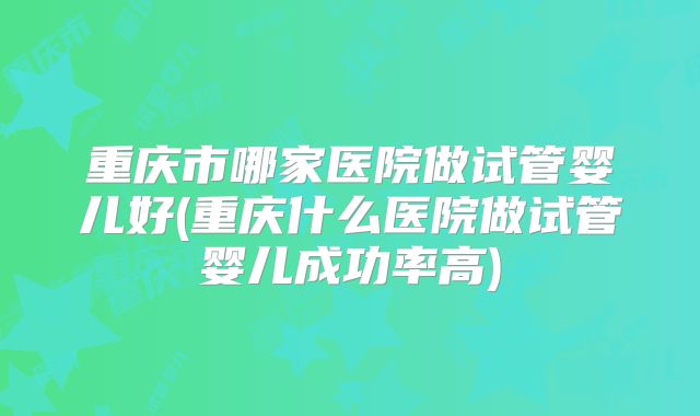 重庆市哪家医院做试管婴儿好(重庆什么医院做试管婴儿成功率高)