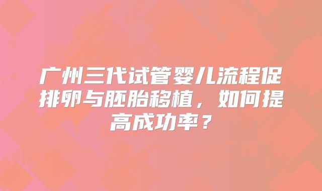 广州三代试管婴儿流程促排卵与胚胎移植,如何提高成功率?