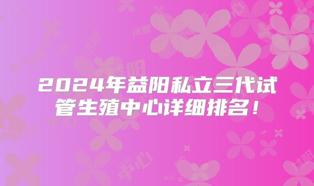2024年益阳私立三代试管生殖中心详细排名!