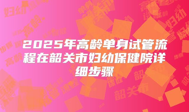 2025年高龄单身试管流程在韶关市妇幼保健院详细步骤