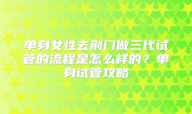 单身女性去荆门做三代试管的流程是怎么样的?单身试管攻略