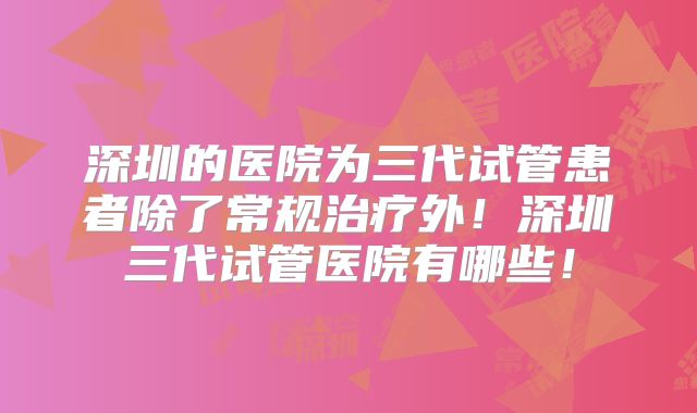 深圳的医院为三代试管患者除了常规治疗外!深圳三代试管医院有哪些!
