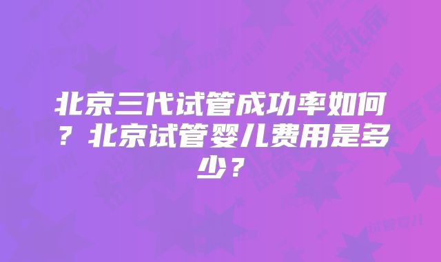 北京三代试管成功率如何?北京试管婴儿费用是多少?