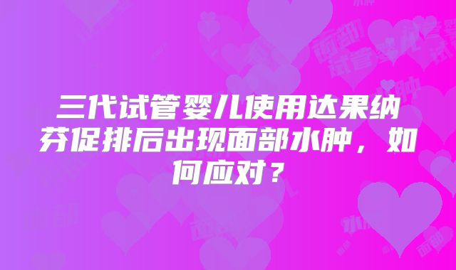 三代试管婴儿使用达果纳芬促排后出现面部水肿,如何应对?