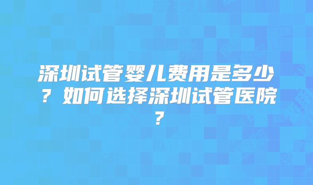 深圳试管婴儿费用是多少?如何选择深圳试管医院?