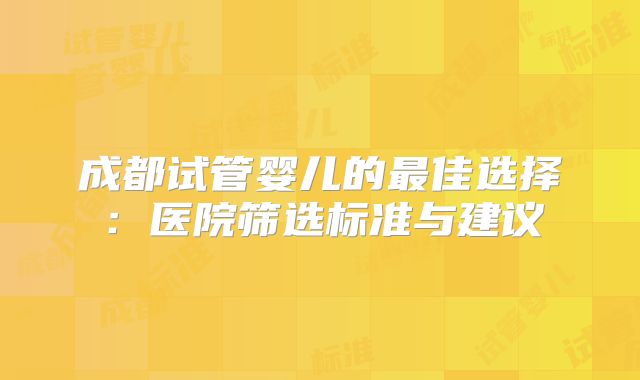 成都试管婴儿的最佳选择:医院筛选标准与建议