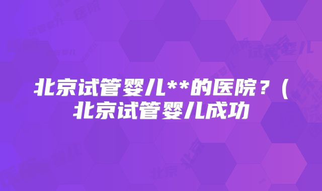 北京试管婴儿**的医院?(北京试管婴儿成功