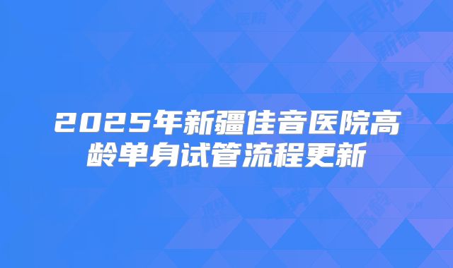 2025年新疆佳音医院高龄单身试管流程更新