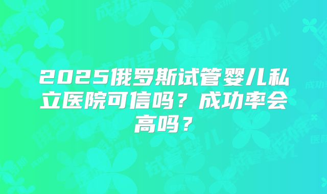 2025俄罗斯试管婴儿私立医院可信吗？成功率会高吗？