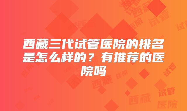 西藏三代试管医院的排名是怎么样的?有推荐的医院吗