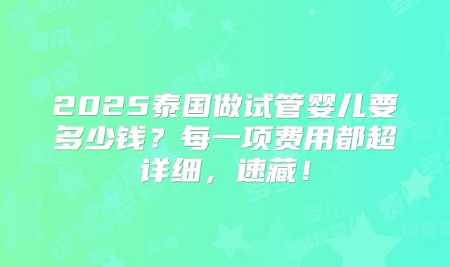 2025泰国做试管婴儿要多少钱?每一项费用都超详细,速藏!