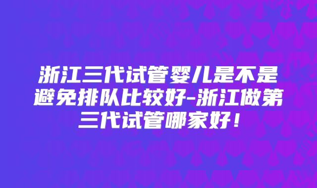 浙江三代试管婴儿是不是避免排队比较好-浙江做第三代试管哪家好!
