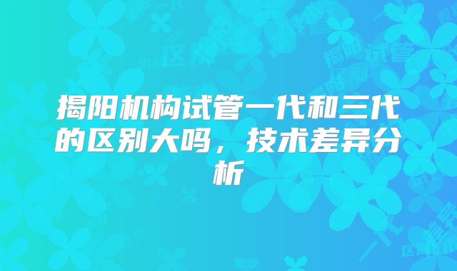 揭阳机构试管一代和三代的区别大吗,技术差异分析