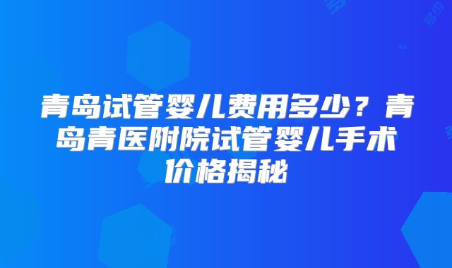 青岛试管婴儿费用多少?青岛青医附院试管婴儿手术价格揭秘
