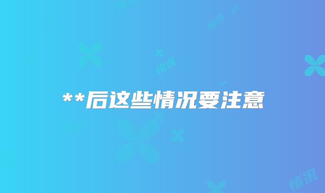**后这些情况要注意