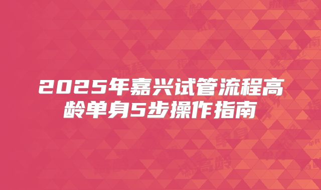 2025年嘉兴试管流程高龄单身5步操作指南