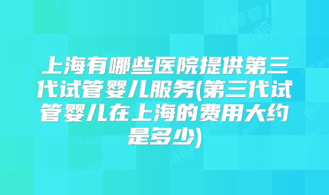 上海有哪些医院提供第三代试管婴儿服务(第三代试管婴儿在上海的费用大约是多少)