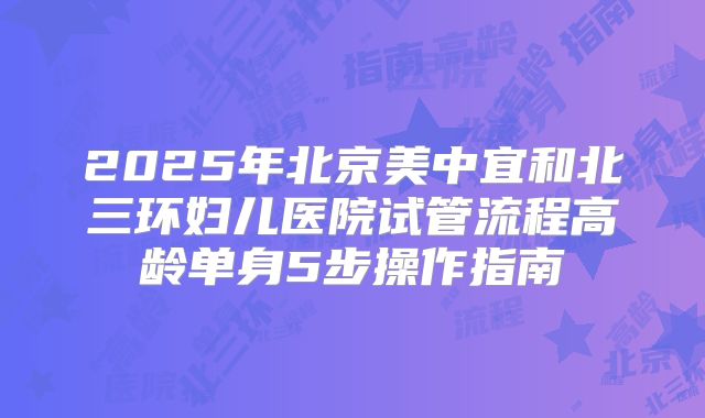 2025年北京美中宜和北三环妇儿医院试管流程高龄单身5步操作指南
