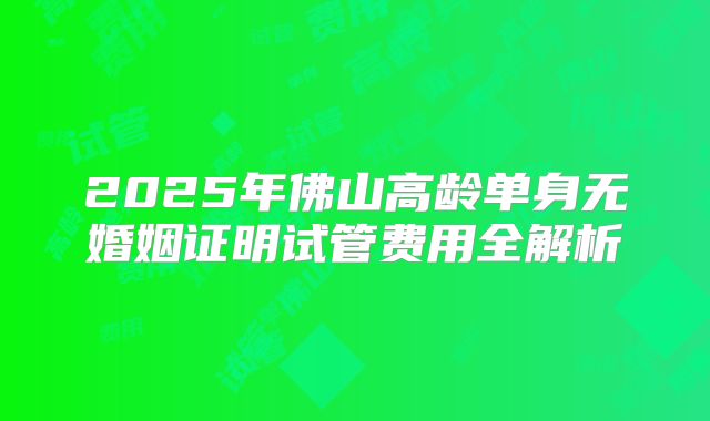 2025年佛山高龄单身无婚姻证明试管费用全解析