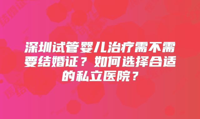 深圳试管婴儿治疗需不需要结婚证?如何选择合适的私立医院?