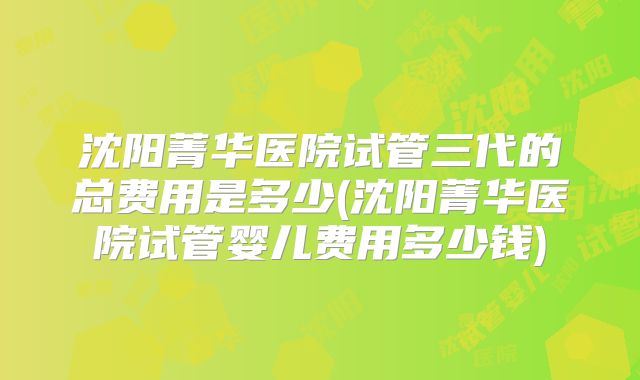 沈阳菁华医院试管三代的总费用是多少(沈阳菁华医院试管婴儿费用多少钱)