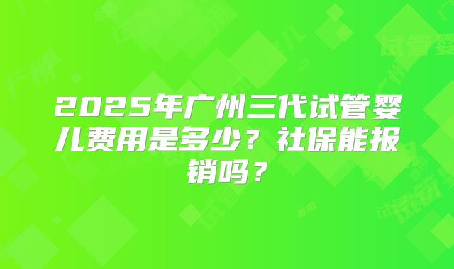 2025年广州三代试管婴儿费用是多少?社保能报销吗?