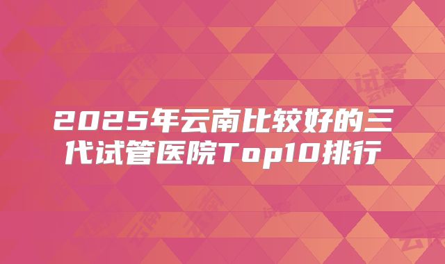 2025年云南比较好的三代试管医院Top10排行