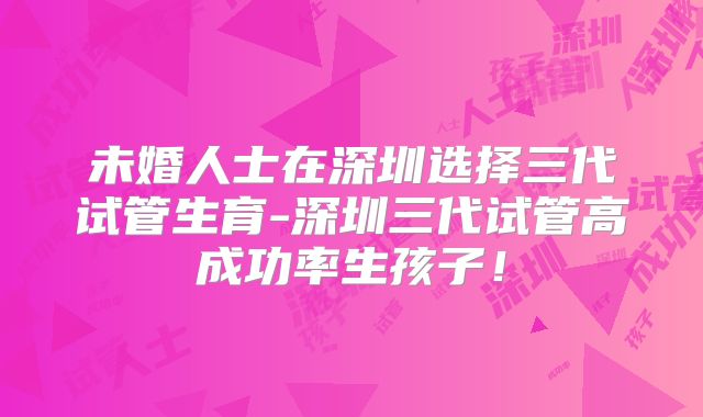 未婚人士在深圳选择三代试管生育-深圳三代试管高成功率生孩子!