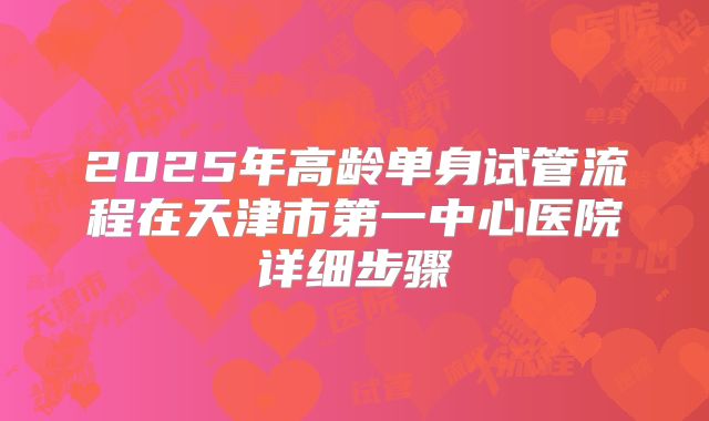 2025年高龄单身试管流程在天津市第一中心医院详细步骤