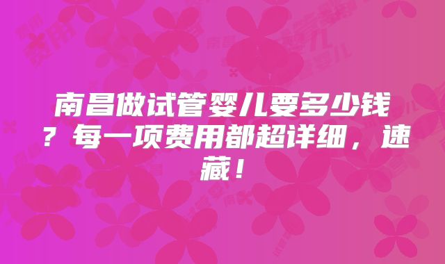 南昌做试管婴儿要多少钱?每一项费用都超详细,速藏!