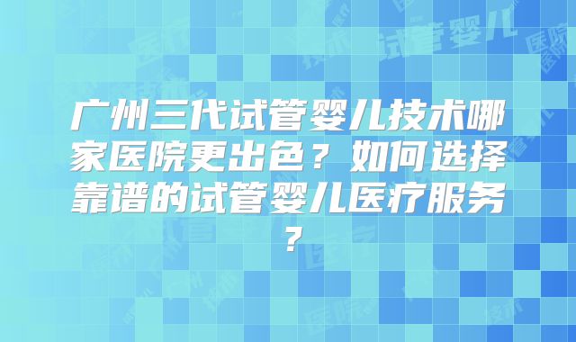 广州三代试管婴儿技术哪家医院更出色?如何选择靠谱的试管婴儿医疗服务?