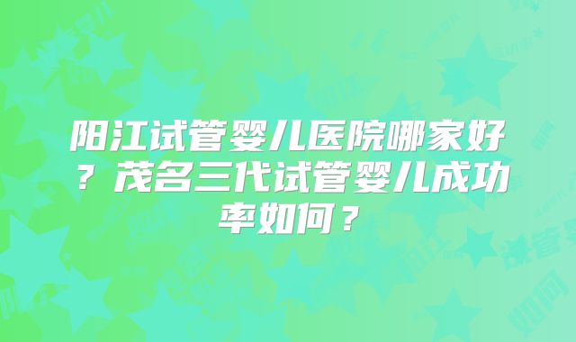 阳江试管婴儿医院哪家好?茂名三代试管婴儿成功率如何?