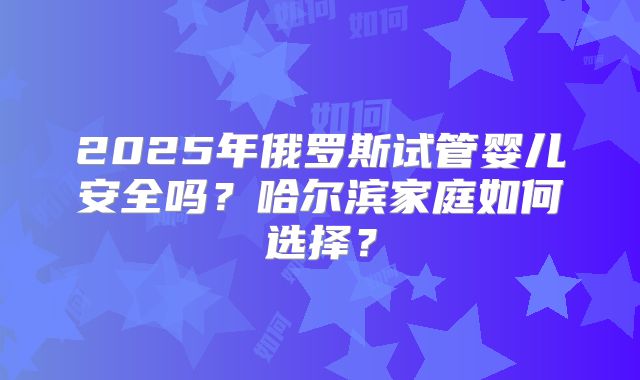 2025年俄罗斯试管婴儿安全吗?哈尔滨家庭如何选择?
