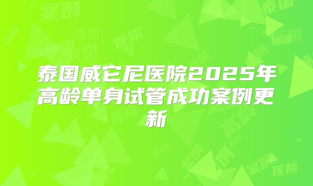 泰国威它尼医院2025年高龄单身试管成功案例更新