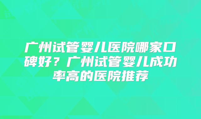 广州试管婴儿医院哪家口碑好？广州试管婴儿成功率高的医院推荐